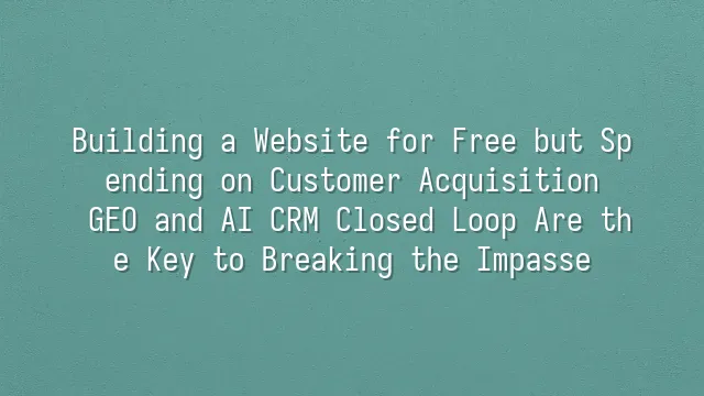 Building a Website for Free but Spending on Customer Acquisition? GEO and AI CRM Closed Loop Are the Key to Breaking the Impasse