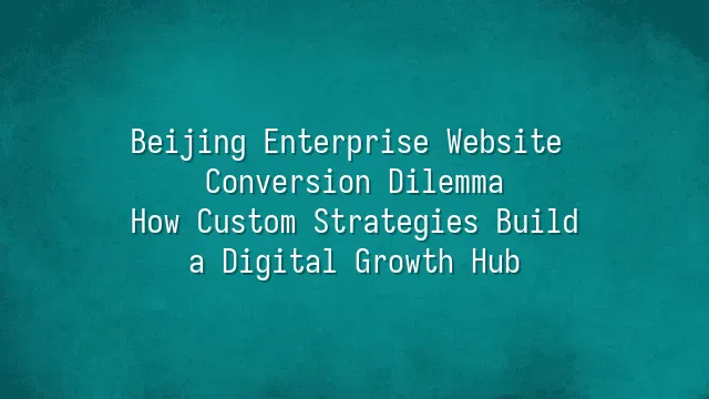 Beijing Enterprise Website Conversion Dilemma: How Custom Strategies Build a Digital Growth Hub
