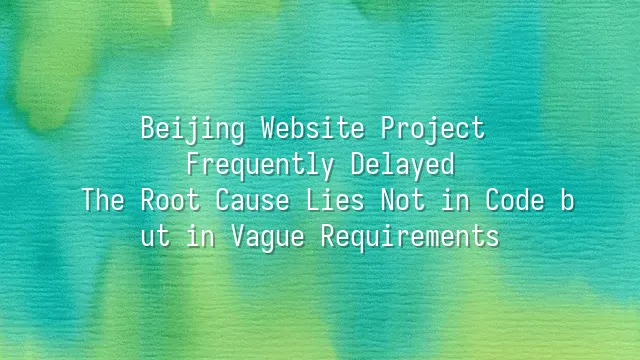 Beijing Website Project Frequently Delayed? The Root Cause Lies Not in Code but in Vague Requirements