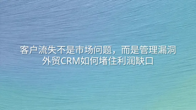 客户流失不是市场问题，而是管理漏洞：外贸CRM如何堵住利润缺口