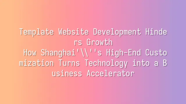 Template Website Development Hinders Growth? How Shanghai's High-End Customization Turns Technology into a Business Accelerator