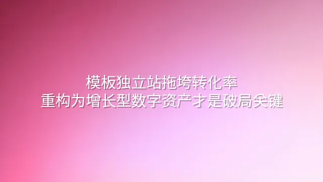 模板独立站拖垮转化率？重构为增长型数字资产才是破局关键