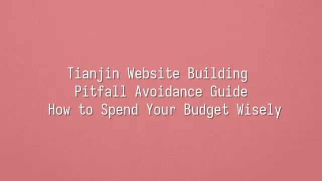 Tianjin Website Building Pitfall Avoidance Guide: How to Spend Your Budget Wisely