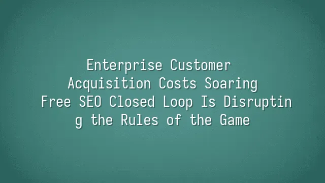 Enterprise Customer Acquisition Costs Soaring? Free SEO Closed Loop Is Disrupting the Rules of the Game