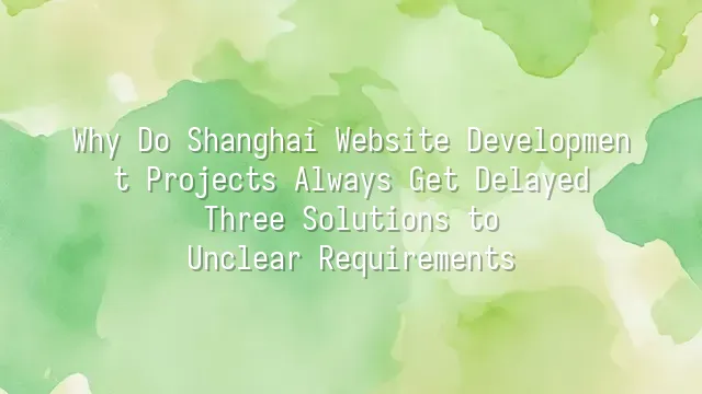 Why Do Shanghai Website Development Projects Always Get Delayed? Three Solutions to Unclear Requirements