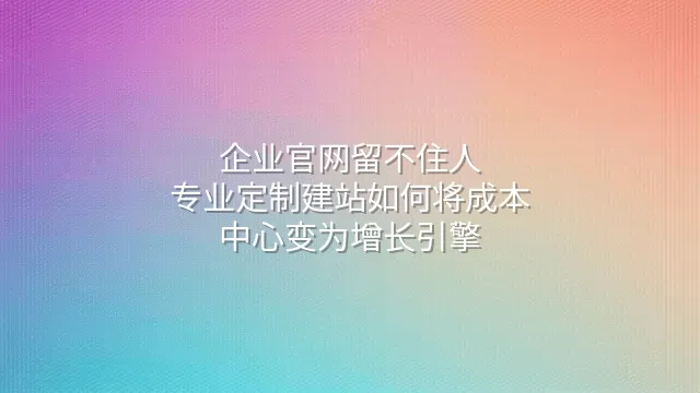 企业官网留不住人？专业定制建站如何将成本中心变为增长引擎