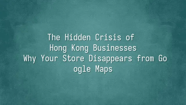 The Hidden Crisis of Hong Kong Businesses: Why Your Store Disappears from Google Maps?