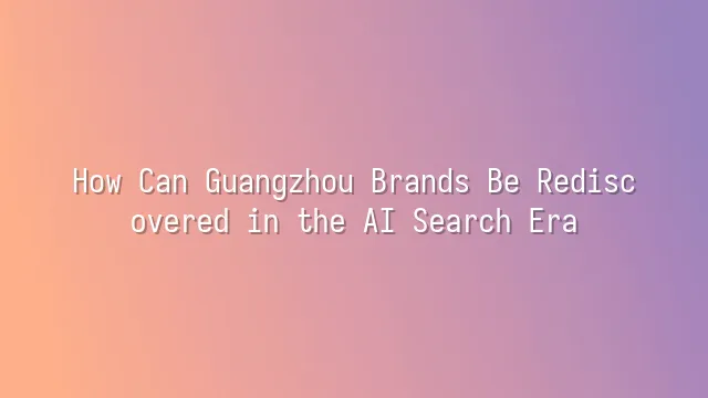 How Can Guangzhou Brands Be Rediscovered in the AI Search Era?