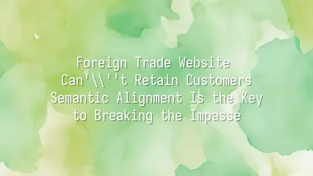 Foreign Trade Website Can't Retain Customers? Semantic Alignment Is the Key to Breaking the Impasse