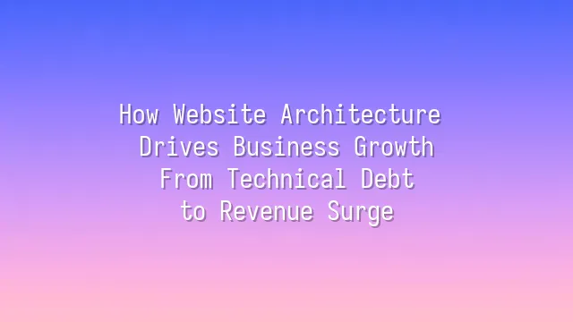 How Website Architecture Drives Business Growth: From Technical Debt to Revenue Surge
