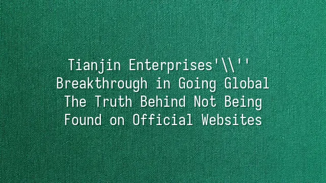 Tianjin Enterprises' Breakthrough in Going Global: The Truth Behind Not Being Found on Official Websites