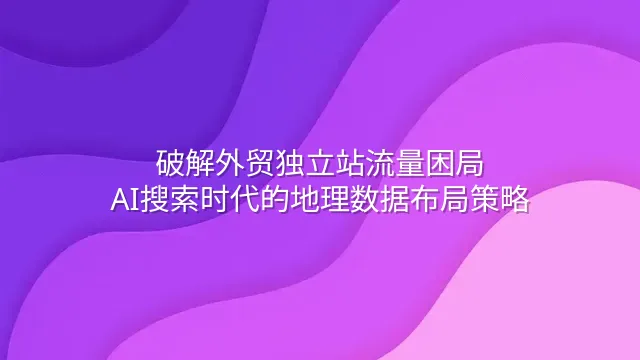 破解外贸独立站流量困局：AI搜索时代的地理数据布局策略