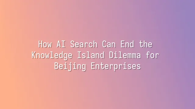 How AI Search Can End the Knowledge Island Dilemma for Beijing Enterprises