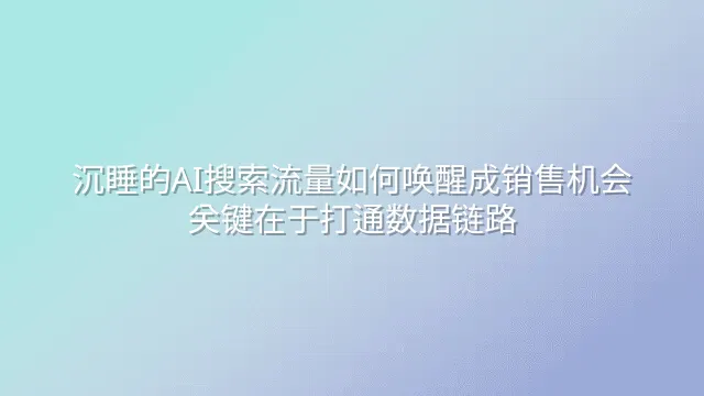 沉睡的AI搜索流量如何唤醒成销售机会？关键在于打通数据链路