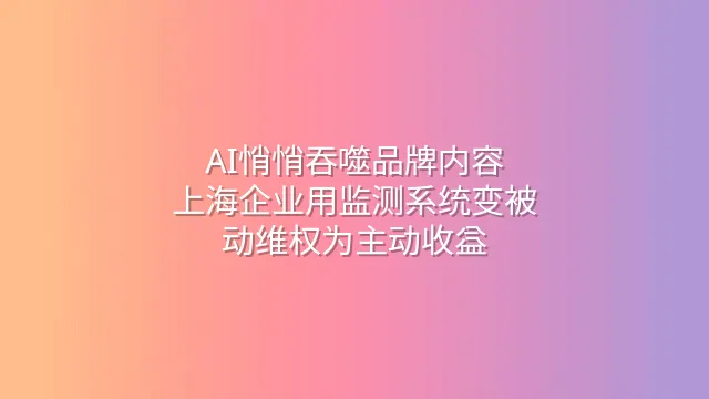 AI悄悄吞噬品牌内容？上海企业用监测系统变被动维权为主动收益