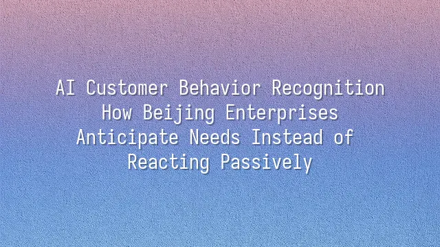 AI Customer Behavior Recognition: How Beijing Enterprises Anticipate Needs Instead of Reacting Passively