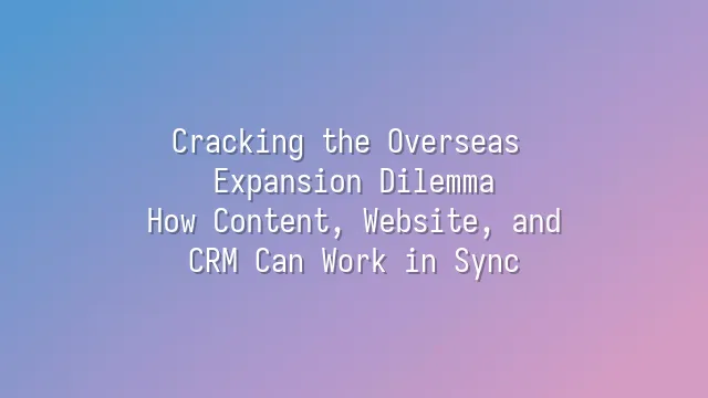 Cracking the Overseas Expansion Dilemma: How Content, Website, and CRM Can Work in Sync
