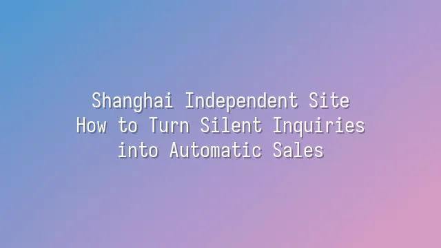 Shanghai Independent Site: How to Turn Silent Inquiries into Automatic Sales