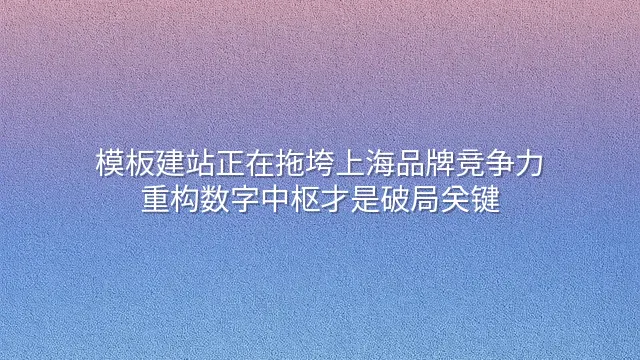 模板建站正在拖垮上海品牌竞争力？重构数字中枢才是破局关键