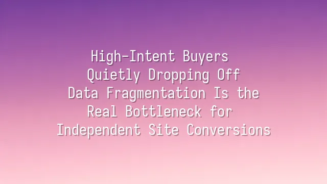 High-Intent Buyers Quietly Dropping Off? Data Fragmentation Is the Real Bottleneck for Independent Site Conversions