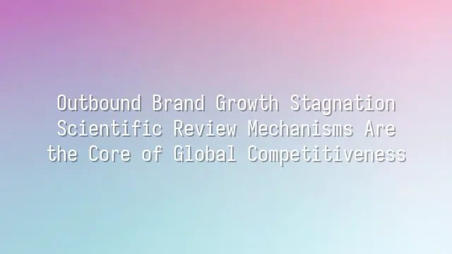 Outbound Brand Growth Stagnation? Scientific Review Mechanisms Are the Core of Global Competitiveness