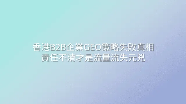 香港B2B企業GEO策略失敗真相：責任不清才是流量流失元兇
