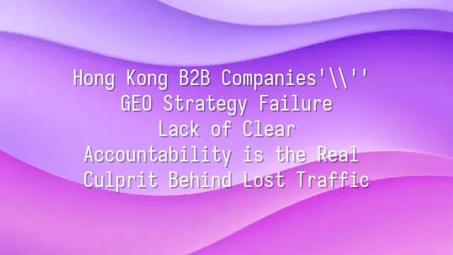 Hong Kong B2B Companies' GEO Strategy Failure: Lack of Clear Accountability is the Real Culprit Behind Lost Traffic