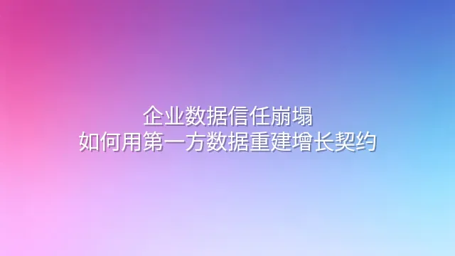企业数据信任崩塌：如何用第一方数据重建增长契约