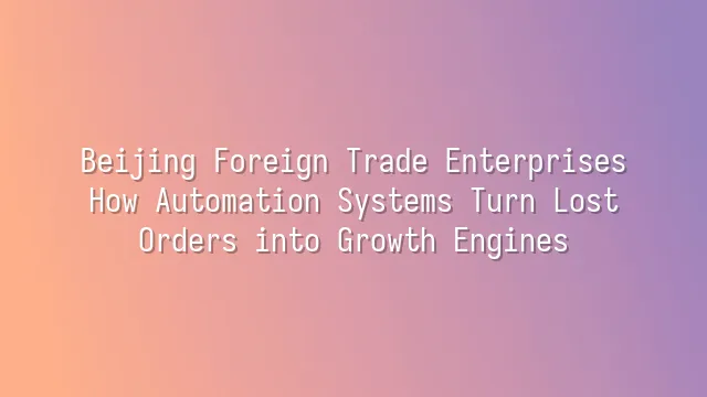 Beijing Foreign Trade Enterprises: How Automation Systems Turn Lost Orders into Growth Engines