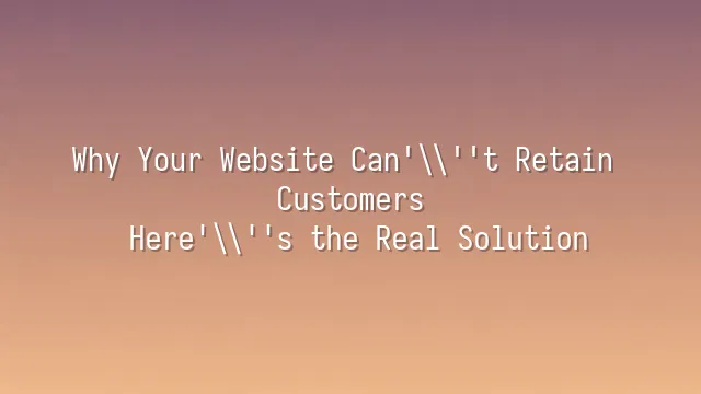 Why Your Website Can't Retain Customers? Here's the Real Solution