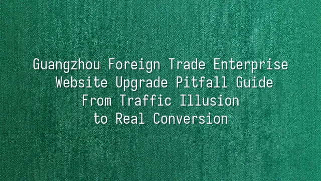 Guangzhou Foreign Trade Enterprise Website Upgrade Pitfall Guide: From Traffic Illusion to Real Conversion