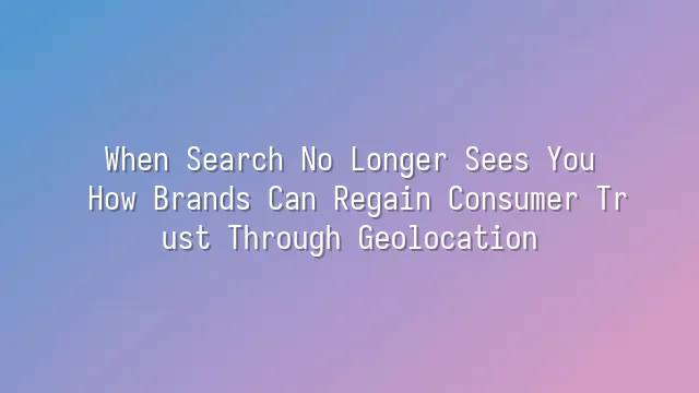 When Search No Longer Sees You: How Brands Can Regain Consumer Trust Through Geolocation