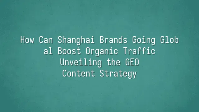 How Can Shanghai Brands Going Global Boost Organic Traffic? Unveiling the GEO Content Strategy