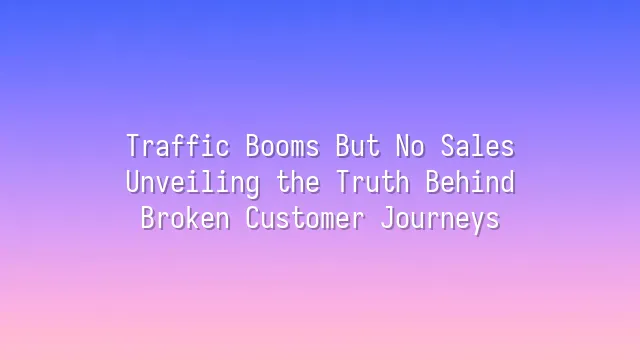 Traffic Booms But No Sales? Unveiling the Truth Behind Broken Customer Journeys
