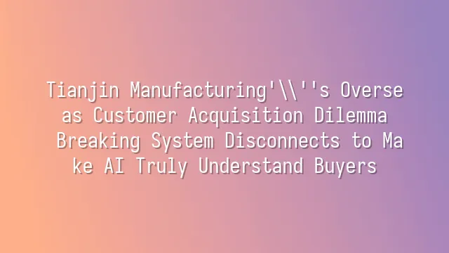Tianjin Manufacturing's Overseas Customer Acquisition Dilemma: Breaking System Disconnects to Make AI Truly Understand Buyers