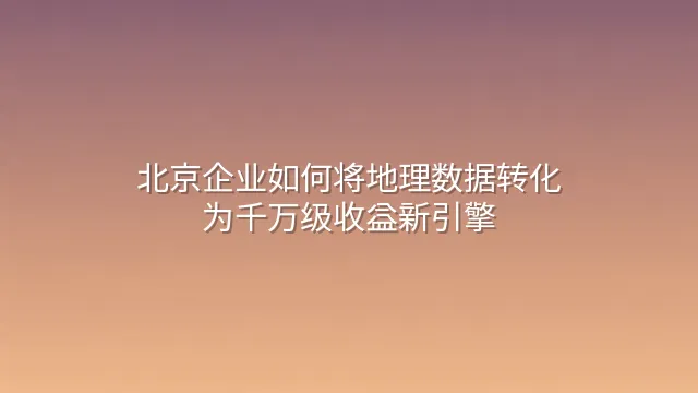 北京企业如何将地理数据转化为千万级收益新引擎