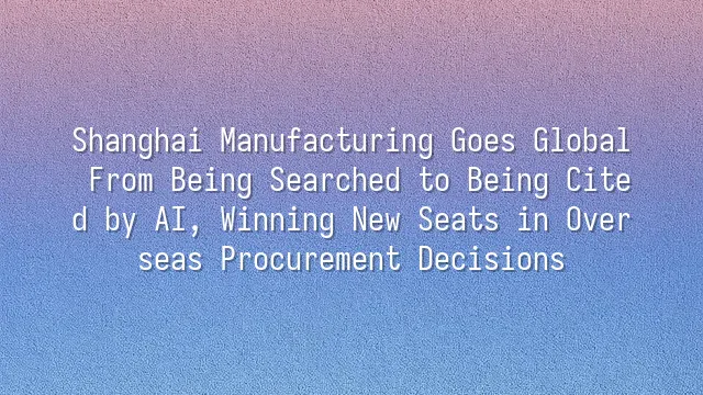 Shanghai Manufacturing Goes Global: From Being Searched to Being Cited by AI, Winning New Seats in Overseas Procurement Decisions