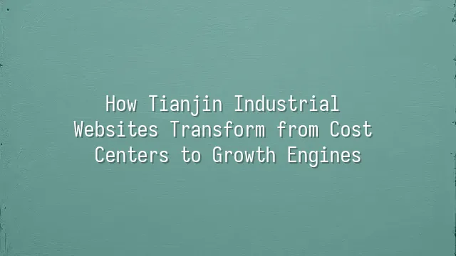 How Tianjin Industrial Websites Transform from Cost Centers to Growth Engines