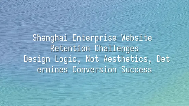 Shanghai Enterprise Website Retention Challenges: Design Logic, Not Aesthetics, Determines Conversion Success