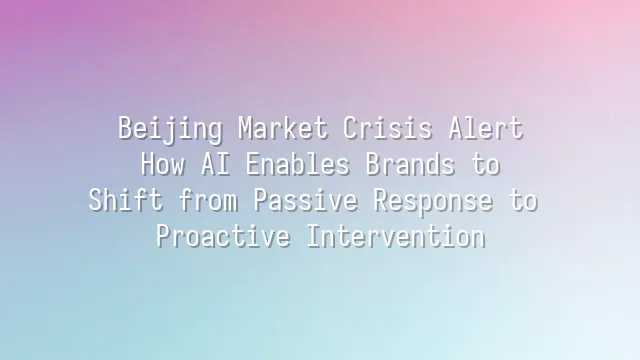 Beijing Market Crisis Alert: How AI Enables Brands to Shift from Passive Response to Proactive Intervention