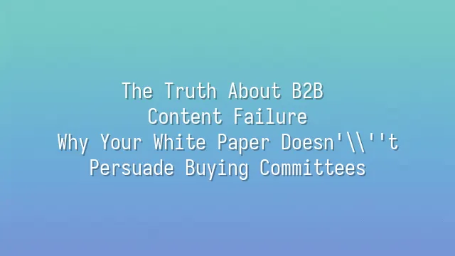 The Truth About B2B Content Failure: Why Your White Paper Doesn't Persuade Buying Committees