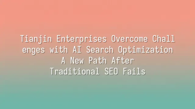 Tianjin Enterprises Overcome Challenges with AI Search Optimization: A New Path After Traditional SEO Fails