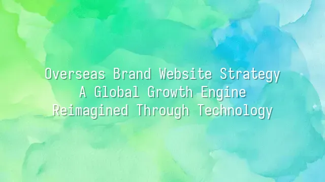 Overseas Brand Website Strategy: A Global Growth Engine Reimagined Through Technology