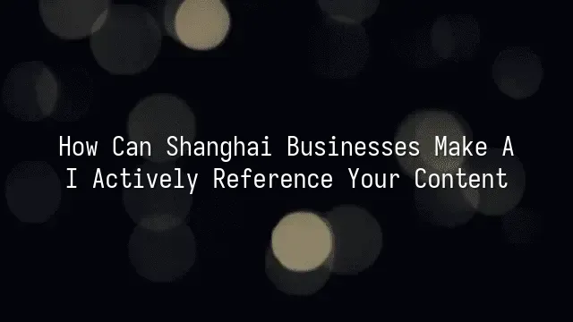 How Can Shanghai Businesses Make AI Actively Reference Your Content?