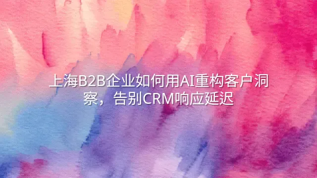 上海B2B企业如何用AI重构客户洞察，告别CRM响应延迟
