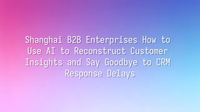 Shanghai B2B Enterprises How to Use AI to Reconstruct Customer Insights and Say Goodbye to CRM Response Delays