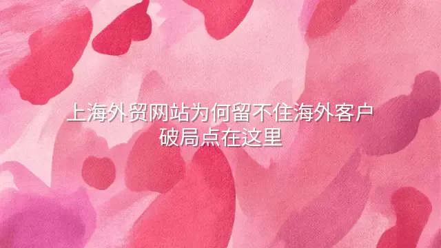 上海外贸网站为何留不住海外客户？破局点在这里