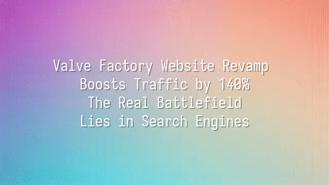 Valve Factory Website Revamp Boosts Traffic by 140%: The Real Battlefield Lies in Search Engines