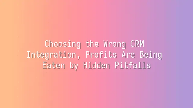 Choosing the Wrong CRM Integration, Profits Are Being Eaten by Hidden Pitfalls