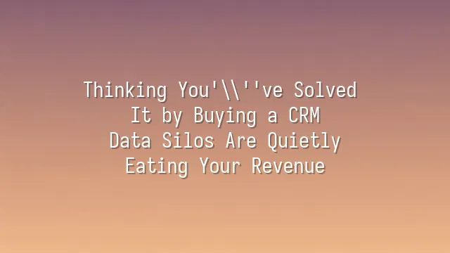 Thinking You've Solved It by Buying a CRM? Data Silos Are Quietly Eating Your Revenue